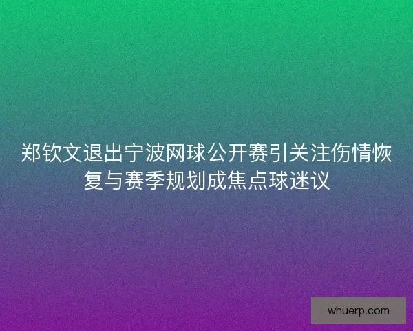 郑钦文退出宁波网球公开赛引关注伤情恢复与赛季规划成焦点球迷议