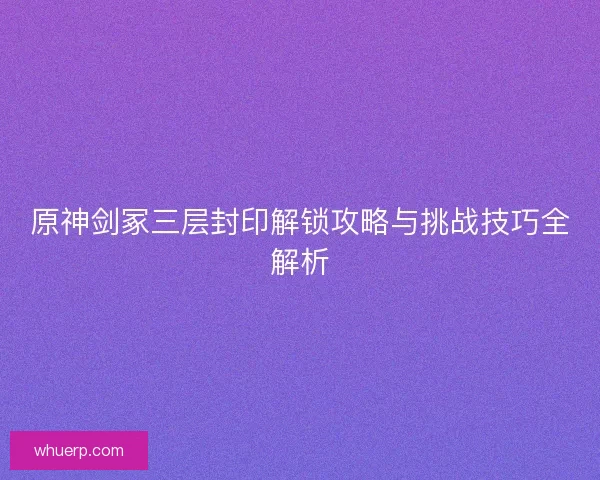 原神剑冢三层封印解锁攻略与挑战技巧全解析