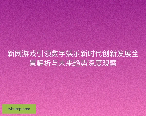 新网游戏引领数字娱乐新时代创新发展全景解析与未来趋势深度观察