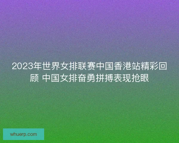 2023年世界女排联赛中国香港站精彩回顾 中国女排奋勇拼搏表现抢眼