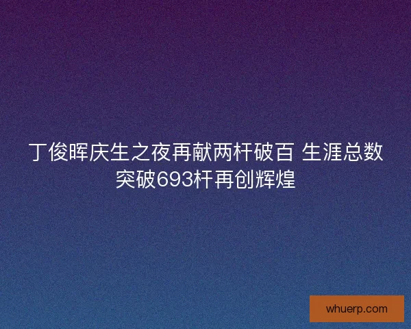 丁俊晖庆生之夜再献两杆破百 生涯总数突破693杆再创辉煌