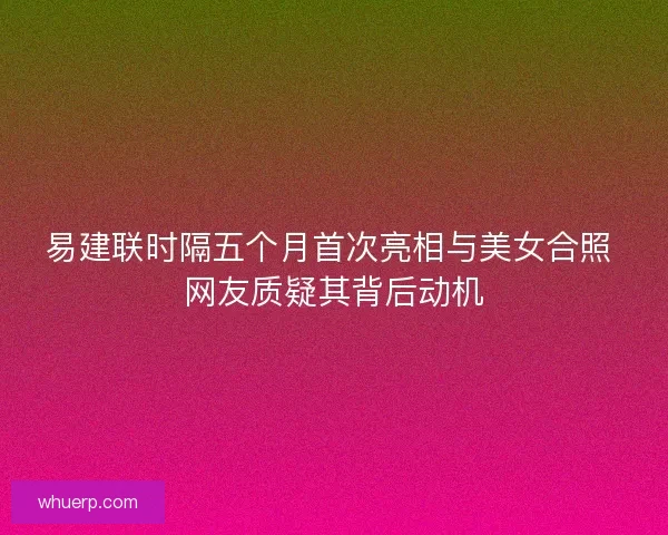 易建联时隔五个月首次亮相与美女合照 网友质疑其背后动机