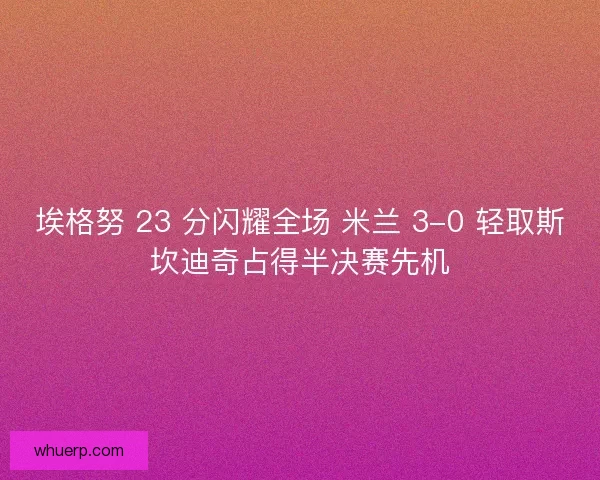 埃格努 23 分闪耀全场 米兰 3-0 轻取斯坎迪奇占得半决赛先机