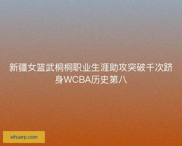 新疆女篮武桐桐职业生涯助攻突破千次跻身WCBA历史第八 新疆女篮武桐桐职业生涯助攻突破千次跻身WCBA历史第八