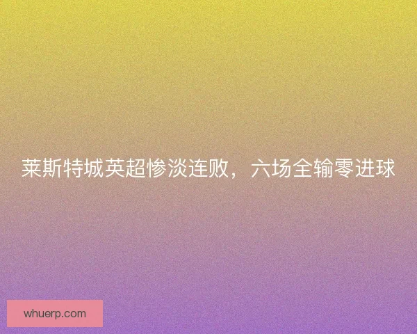 莱斯特城英超惨淡连败,六场全输零进球 莱斯特城英超惨淡连败,六场全输零进球