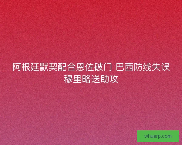 阿根廷默契配合恩佐破门 巴西防线失误穆里略送助攻 阿根廷默契配合恩佐破门 巴西防线失误穆里略送助攻