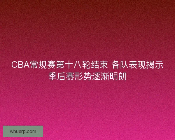 CBA常规赛第十八轮结束 各队表现揭示季后赛形势逐渐明朗
