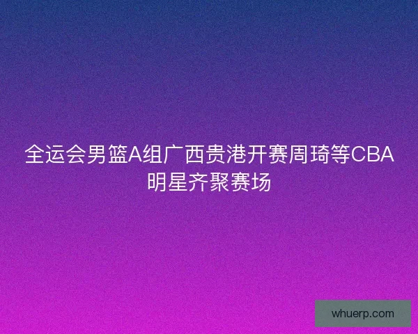 全运会男篮A组广西贵港开赛周琦等CBA明星齐聚赛场