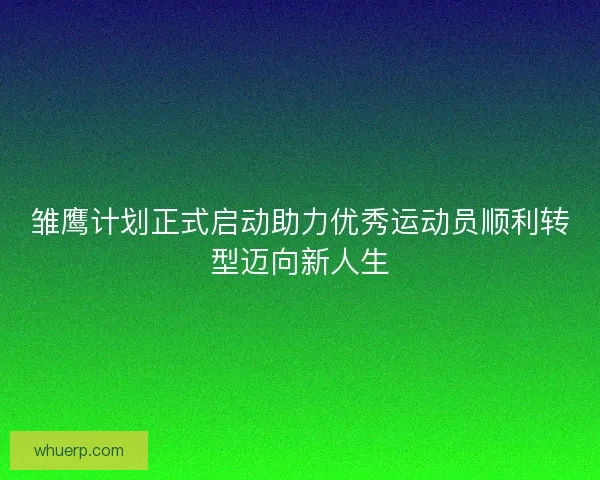 雏鹰计划正式启动助力优秀运动员顺利转型迈向新人生