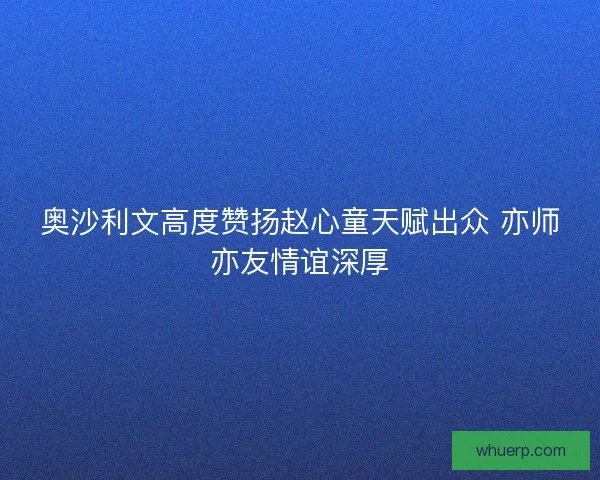 奥沙利文高度赞扬赵心童天赋出众 亦师亦友情谊深厚 奥沙利文高度赞扬赵心童天赋出众 亦师亦友情谊深厚