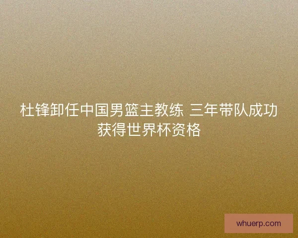 杜锋卸任中国男篮主教练 三年带队成功获得世界杯资格
