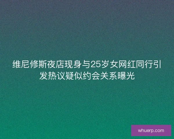 维尼修斯夜店现身与25岁女网红同行引发热议疑似约会关系曝光