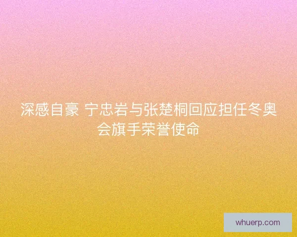 深感自豪 宁忠岩与张楚桐回应担任冬奥会旗手荣誉使命 深感自豪 宁忠岩与张楚桐回应担任冬奥会旗手荣誉使命