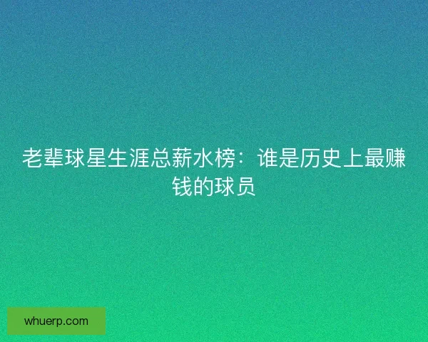 老辈球星生涯总薪水榜：谁是历史上最赚钱的球员