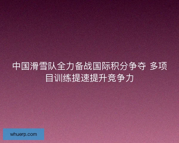 中国滑雪队全力备战国际积分争夺 多项目训练提速提升竞争力