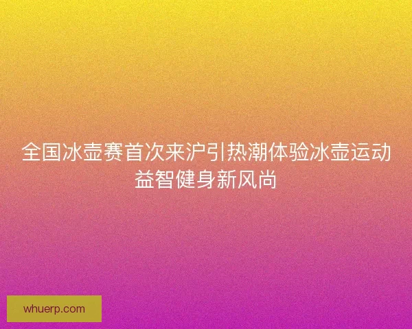 全国冰壶赛首次来沪引热潮体验冰壶运动益智健身新风尚