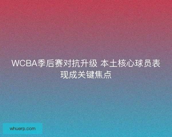 WCBA季后赛对抗升级 本土核心球员表现成关键焦点 WCBA季后赛对抗升级 本土核心球员表现成关键焦点