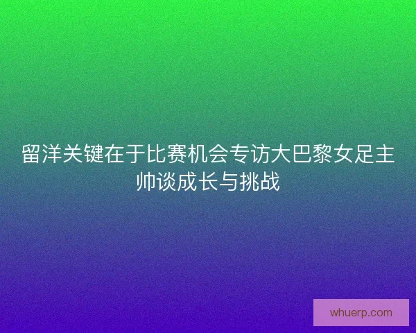 留洋关键在于比赛机会专访大巴黎女足主帅谈成长与挑战 留洋关键在于比赛机会专访大巴黎女足主帅谈成长与挑战