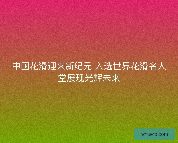 中国花滑迎来新纪元 入选世界花滑名人堂展现光辉未来 中国花滑迎来新纪元 入选世界花滑名人堂展现光辉未来